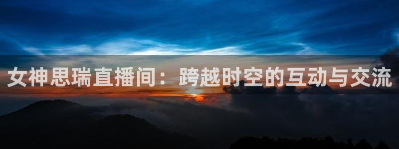 jrs低调直播吧：女神思瑞直播间：跨越时空的互动与交流